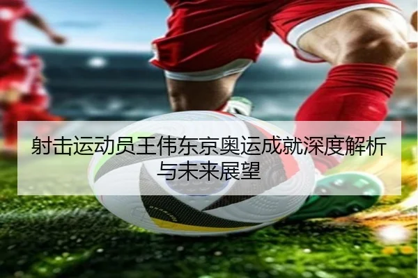 射击运动员王伟东京奥运成就深度解析与未来展望